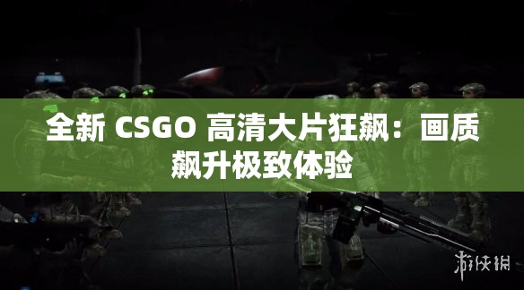 全新 CSGO 高清大片狂飙：画质飙升极致体验