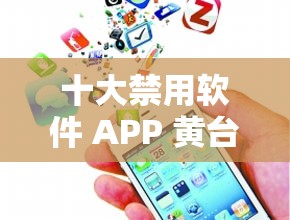 十大禁用软件 APP 黄台大全下载：揭示隐藏的风险与危害