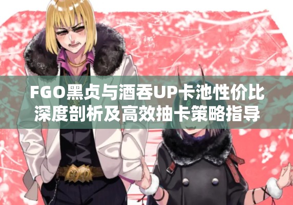 FGO黑贞与酒吞UP卡池性价比深度剖析及高效抽卡策略指导