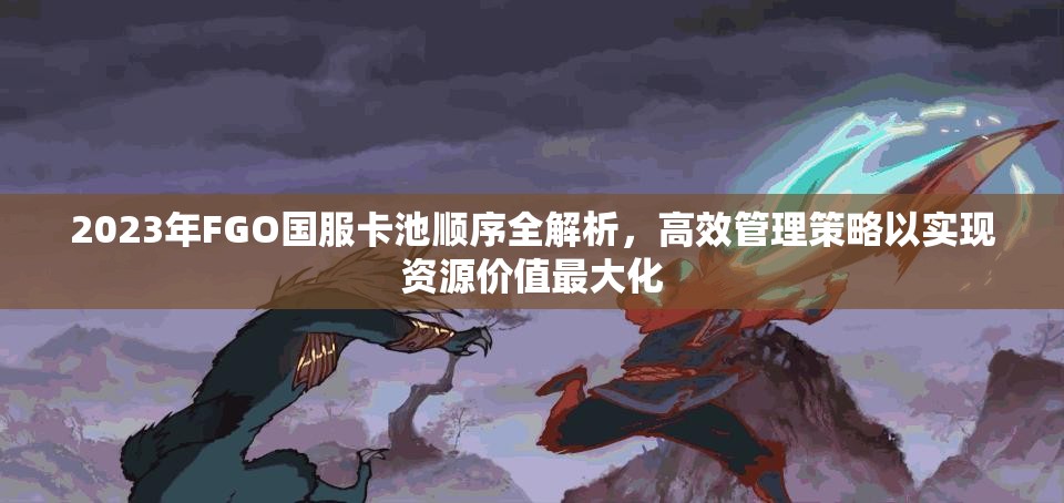 2023年FGO国服卡池顺序全解析，高效管理策略以实现资源价值最大化
