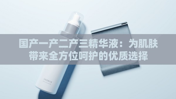 国产一产二产三精华液：为肌肤带来全方位呵护的优质选择