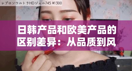 日韩产品和欧美产品的区别差异：从品质到风格的全面剖析