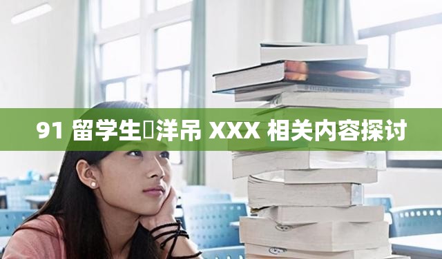 91 留学生愛洋吊 XXX 相关内容探讨