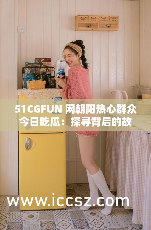 51CGFUN 网朝阳热心群众今日吃瓜：探寻背后的故事与真相