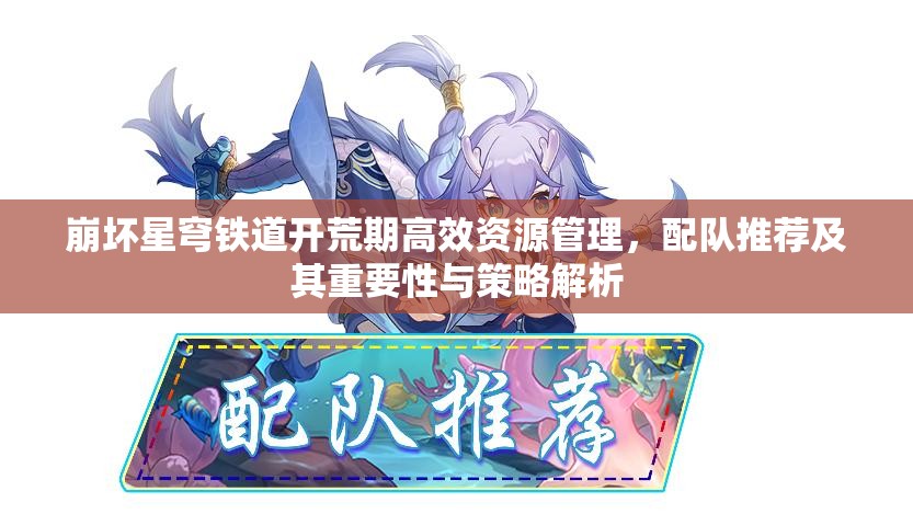 崩坏星穹铁道开荒期高效资源管理，配队推荐及其重要性与策略解析