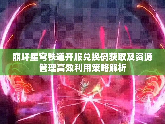 崩坏星穹铁道开服兑换码获取及资源管理高效利用策略解析