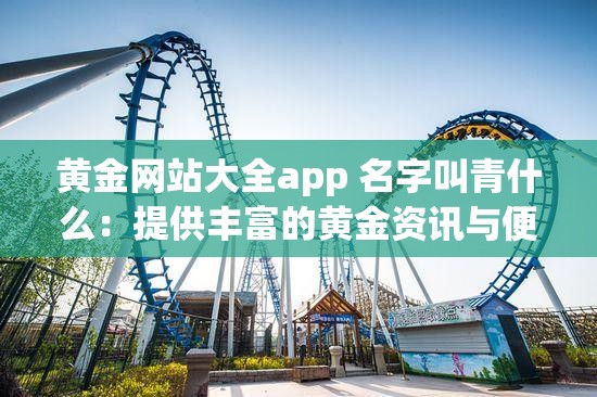 黄金网站大全app 名字叫青什么：提供丰富的黄金资讯与便捷服务