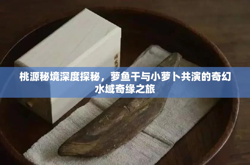 桃源秘境深度探秘，萝鱼干与小萝卜共演的奇幻水域奇缘之旅