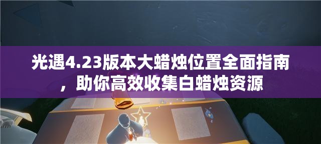 光遇4.23版本大蜡烛位置全面指南，助你高效收集白蜡烛资源