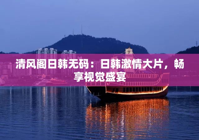 清风阁日韩无码：日韩激情大片，畅享视觉盛宴