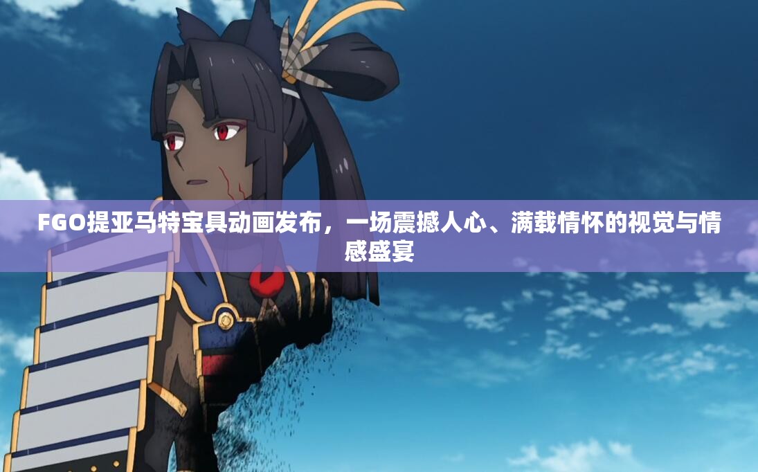 FGO提亚马特宝具动画发布，一场震撼人心、满载情怀的视觉与情感盛宴