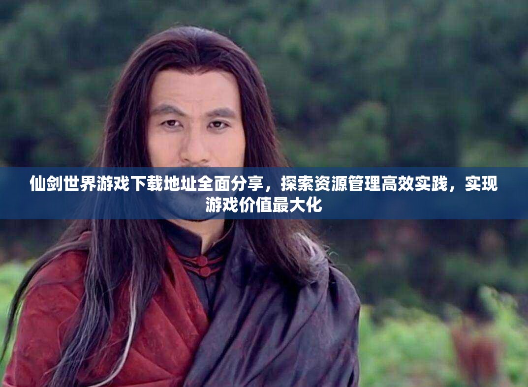 仙剑世界游戏下载地址全面分享，探索资源管理高效实践，实现游戏价值最大化