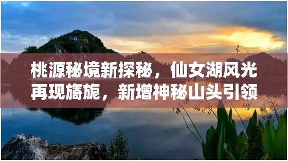 桃源秘境新探秘，仙女湖风光再现旖旎，新增神秘山头引领游客深入引人入胜之境