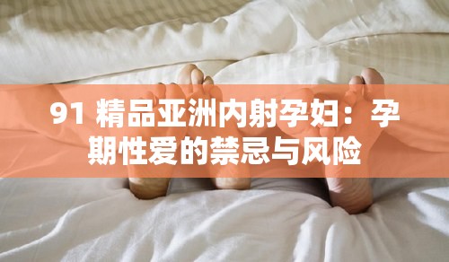 91 精品亚洲内射孕妇：孕期性爱的禁忌与风险