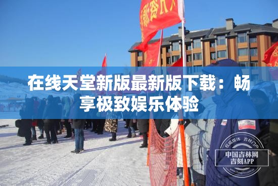 在线天堂新版最新版下载：畅享极致娱乐体验