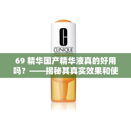 69 精华国产精华液真的好用吗？——揭秘其真实效果和使用方法
