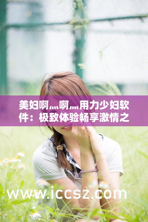 美妇啊灬啊灬用力少妇软件：极致体验畅享激情之旅