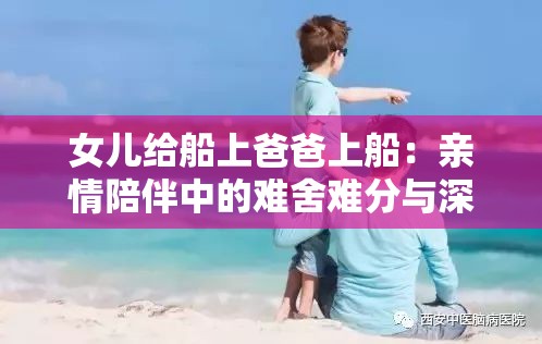 女儿给船上爸爸上船：亲情陪伴中的难舍难分与深深牵挂