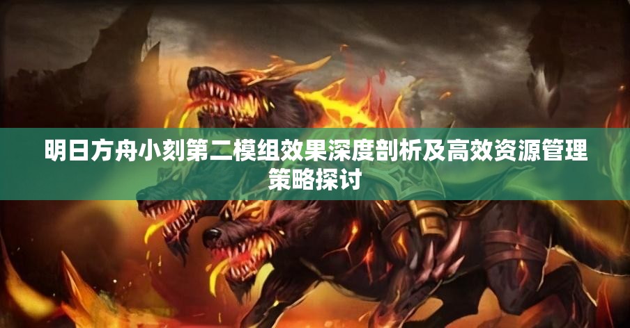明日方舟小刻第二模组效果深度剖析及高效资源管理策略探讨
