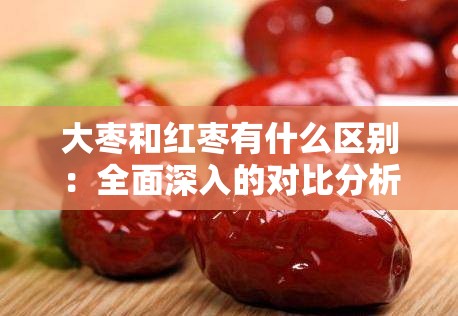 大枣和红枣有什么区别：全面深入的对比分析