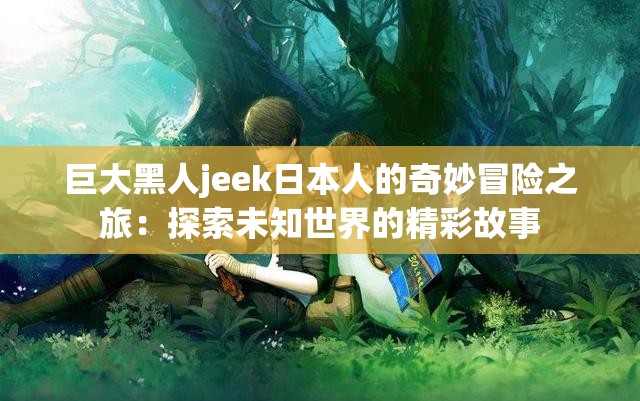巨大黑人jeek日本人的奇妙冒险之旅：探索未知世界的精彩故事