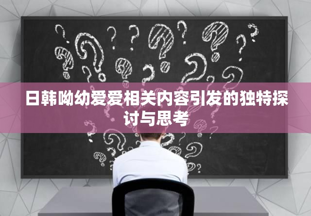 日韩呦幼爱爱相关内容引发的独特探讨与思考