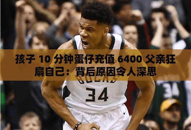 孩子 10 分钟蛋仔充值 6400 父亲狂扇自己：背后原因令人深思