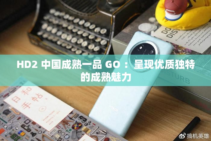 HD2 中国成熟一品 GO ：呈现优质独特的成熟魅力