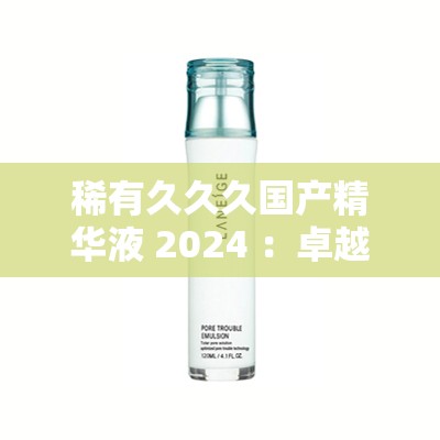 稀有久久久国产精华液 2024 ：卓越功效与独特品质