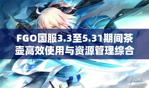 FGO国服3.3至5.31期间茶壶高效使用与资源管理综合策略指南