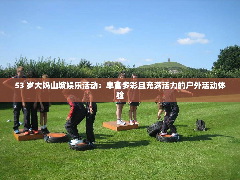 53 岁大妈山坡娱乐活动：丰富多彩且充满活力的户外活动体验