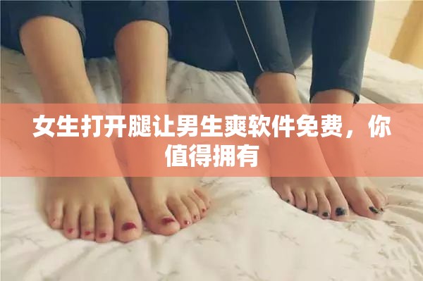女生打开腿让男生爽软件免费，你值得拥有