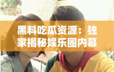 黑料吃瓜资源：独家揭秘娱乐圈内幕
