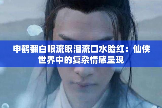 申鹤翻白眼流眼泪流口水脸红：仙侠世界中的复杂情感呈现