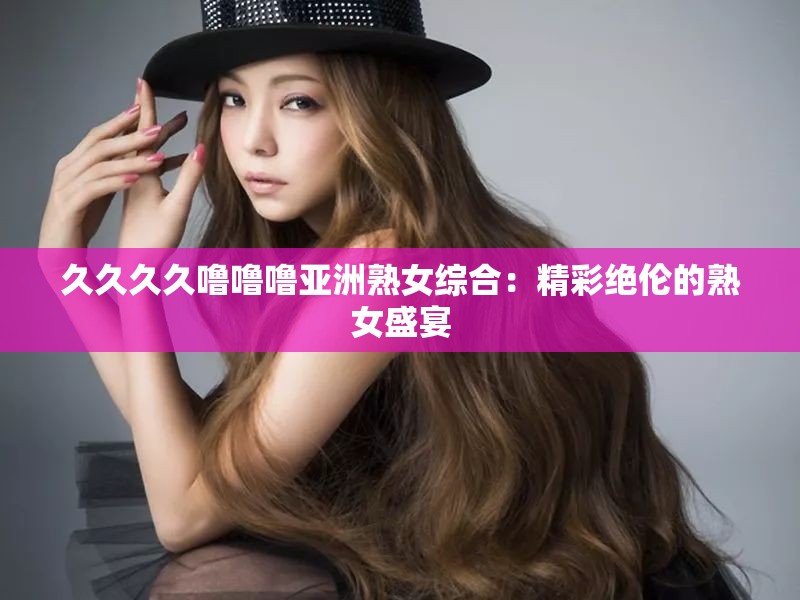 久久久久噜噜噜亚洲熟女综合：精彩绝伦的熟女盛宴