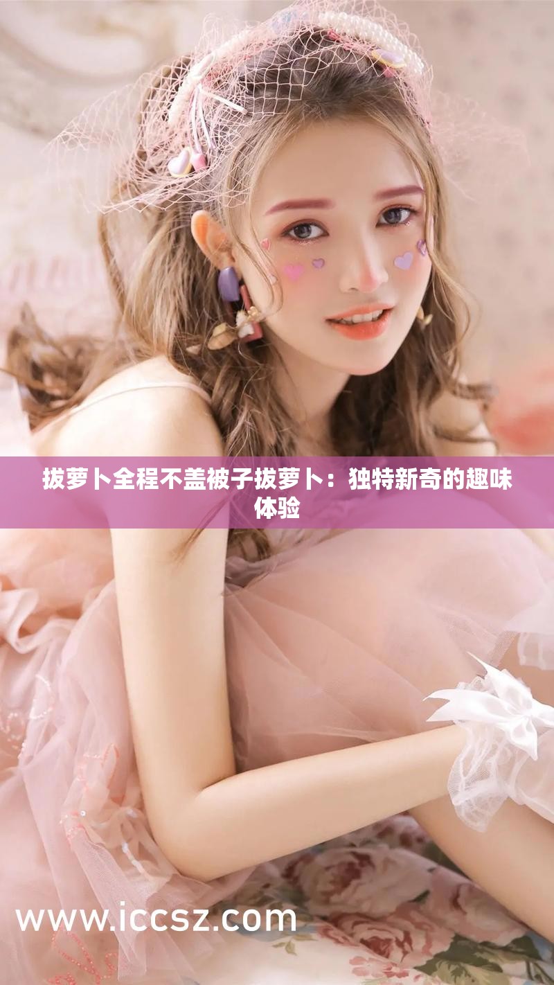拔萝卜全程不盖被子拔萝卜：独特新奇的趣味体验