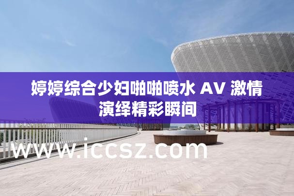 婷婷综合少妇啪啪喷水 AV 激情演绎精彩瞬间