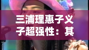 三浦理惠子义子超强性：其背后不为人知的故事与秘密