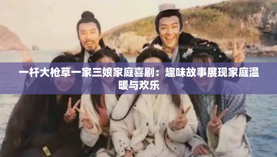 一杆大枪草一家三娘家庭喜剧：趣味故事展现家庭温暖与欢乐