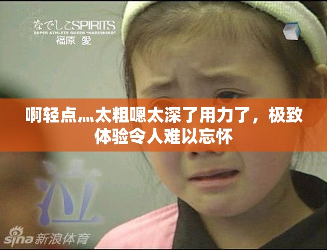 啊轻点灬太粗嗯太深了用力了，极致体验令人难以忘怀