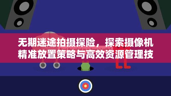 无期迷途拍摄探险，探索摄像机精准放置策略与高效资源管理技巧