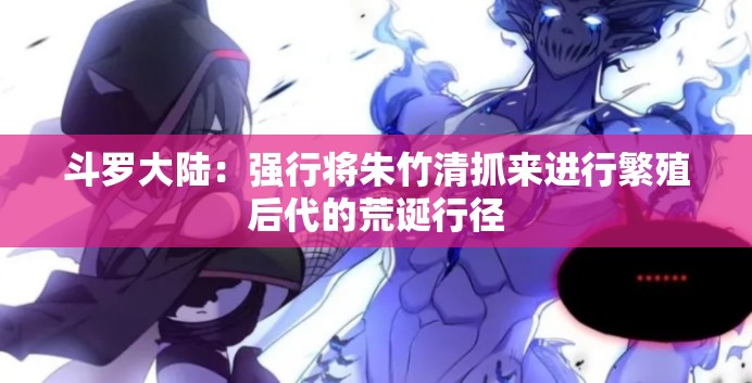 斗罗大陆：强行将朱竹清抓来进行繁殖后代的荒诞行径