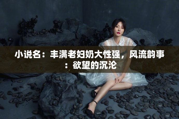 小说名：丰满老妇奶大性强，风流韵事：欲望的沉沦
