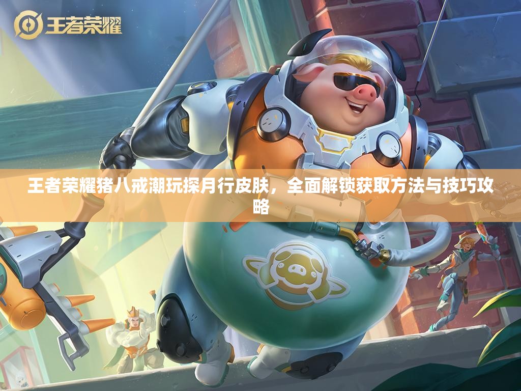 王者荣耀猪八戒潮玩探月行皮肤，全面解锁获取方法与技巧攻略