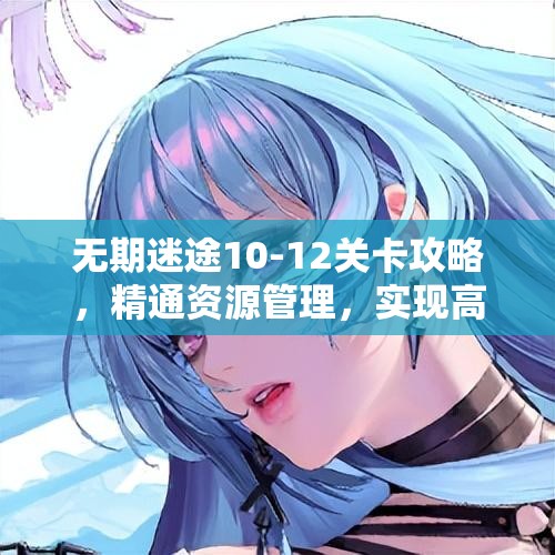 无期迷途10-12关卡攻略，精通资源管理，实现高效利用，巧妙避免资源浪费
