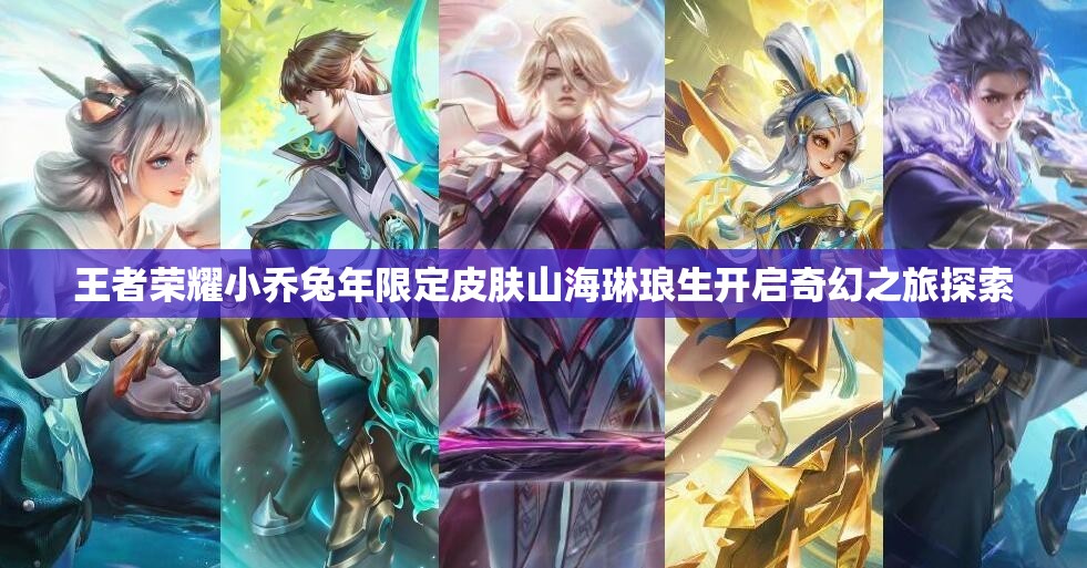 王者荣耀小乔兔年限定皮肤山海琳琅生开启奇幻之旅探索