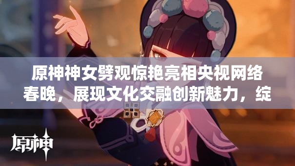 原神神女劈观惊艳亮相央视网络春晚，展现文化交融创新魅力，绽放传统艺术新光彩