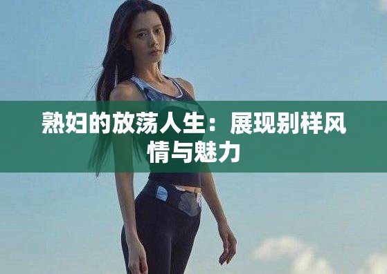 熟妇的放荡人生：展现别样风情与魅力