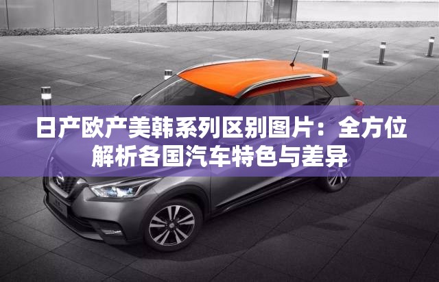 日产欧产美韩系列区别图片：全方位解析各国汽车特色与差异