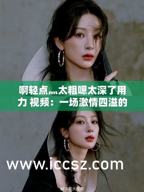 啊轻点灬太粗嗯太深了用力 视频：一场激情四溢的探索之旅